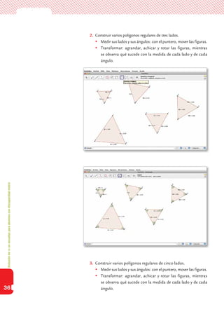 Inclusióndeticenescuelasparaalumnoscondiscapacidadmotriz
36
2.	 Construir varios polígonos regulares de tres lados.
	 Medir sus lados y sus ángulos: con el puntero, mover las figuras.
	 Transformar: agrandar, achicar y rotar las figuras, mientras
se observa qué sucede con la medida de cada lado y de cada
ángulo.
3.	 Construir varios polígonos regulares de cinco lados.
	 Medir sus lados y sus ángulos: con el puntero, mover las figuras.
	 Transformar: agrandar, achicar y rotar las figuras, mientras
se observa qué sucede con la medida de cada lado y de cada
ángulo.
 