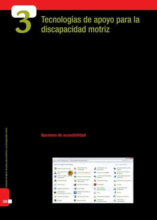 Inclusióndeticenescuelasparaalumnoscondiscapacidadmotriz
38
Tecnologías de apoyo para la
discapacidad motriz
Algunos alumnos no poseen las habilidades motrices necesarias para el manejo de la
computadora a través de los periféricos y configuraciones estándar. Sin embargo, para
ellos hay diferentes recursos que permiten acceder al uso autónomo de una computado-
ra, dependiendo del grado de compromiso motor. Estos recursos constituyen las tecnolo-
gías de apoyo o tecnologías adaptativas, que ya hemos presentado en el capítulo anterior
y que desarrollaremos con más profundidad a continuación.
La utilización adecuada de herramientas informáticas y tecnologías de apoyo se cons-
tituye en un recurso fundamental pues, al compensar las dificultades, permiten habilitar,
mejorar y/o incrementar las posibilidades de comunicación y expresión y el desarrollo de
capacidades que, sin estas herramientas, frecuentemente quedarían ocultas por la misma
disfunción motriz.
No siempre son necesarios ni deseables dispositivos y programas especiales para per-
sonas con discapacidad motriz. No se puede universalizar sino singularizar: adaptar la
tecnología a la necesidad educativa de cada alumno.
Para esto, debemos tener en cuenta las características que propone el diseño universal:
ubicuidad, invisibilidad y adaptabilidad. Esta propuesta implica intentar que nuestros
alumnos accedan al manejo de las computadoras en la forma más estándar posible para
que lo aprendido en la escuela pueda ser aplicado también fuera de ella.
Opciones de accesibilidad
El sistema operativo Windows, así como también diversos entornos de Linux, cuenta
con una serie de opciones de accesibilidad que permiten ajustes para que personas con
problemas motrices no se vean impedidas de utilizar una computadora.
3
 