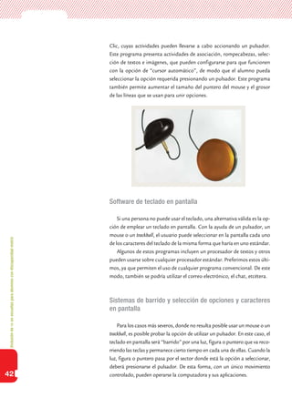 Inclusióndeticenescuelasparaalumnoscondiscapacidadmotriz
42
Clic, cuyas actividades pueden llevarse a cabo accionando un pulsador.
Este programa presenta actividades de asociación, rompecabezas, selec-
ción de textos e imágenes, que pueden configurarse para que funcionen
con la opción de “cursor automático”, de modo que el alumno pueda
seleccionar la opción requerida presionando un pulsador. Este programa
también permite aumentar el tamaño del puntero del mouse y el grosor
de las líneas que se usan para unir opciones.
Software de teclado en pantalla
Si una persona no puede usar el teclado, una alternativa válida es la op-
ción de emplear un teclado en pantalla. Con la ayuda de un pulsador, un
mouse o un trackball, el usuario puede seleccionar en la pantalla cada uno
de los caracteres del teclado de la misma forma que haría en uno estándar.
Algunos de estos programas incluyen un procesador de textos y otros
pueden usarse sobre cualquier procesador estándar. Preferimos estos últi-
mos, ya que permiten el uso de cualquier programa convencional. De este
modo, también se podría utilizar el correo electrónico, el chat, etcétera.
Sistemas de barrido y selección de opciones y caracteres
en pantalla
Para los casos más severos, donde no resulta posible usar un mouse o un
trackball, es posible probar la opción de utilizar un pulsador. En este caso, el
teclado en pantalla será “barrido” por una luz, figura o puntero que va reco-
rriendo las teclas y permanece cierto tiempo en cada una de ellas. Cuando la
luz, figura o puntero pasa por el sector donde está la opción a seleccionar,
deberá presionarse el pulsador. De esta forma, con un único movimiento
controlado, pueden operarse la computadora y sus aplicaciones.
 