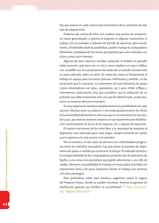 Inclusióndeticenescuelasparaalumnoscondiscapacidadmotriz
44
hay que evaluar en cada caso la real conveniencia de la utilización de este
tipo de adaptaciones.
Podemos dar cuenta de niños con cuadros muy severos de compromi-
so motor generalizado, a quienes se propuso en algunas instituciones el
trabajo con un pulsador y software de barrido de opciones, pero actual-
mente, al habérseles dado la posibilidad, pueden manejar la computadora
libremente, reemplazando los mouse por joysticks que unos controlan con
el pie y otros con el mentón.
Algunos de estos alumnos escriben utilizando el teclado en pantalla
(seleccionando cada letra con un clic) y otros emplean un casco cefálico
con un palillo con el cual presionan las teclas de un teclado convencional
(a veces colocado sobre un atril). En todos los casos es fundamental el
trabajo en equipo para encontrar posturas inhibitorias y también, en las
situaciones que lo requieran, es sumamente útil usar elementos de apoyo
(como almohadones con peso, sujetadores, etc.) para inhibir reflejos y
movimientos involuntarios (hay que considerar que la utilización de un
pulsador que debe presionarse ante una opción determinada, puede pro-
vocar un aumento del tono muscular).
Es muy importante reevaluar periódicamente las posibilidades de cada
alumno. Muchas veces se pudieron ir retirando paulatinamente los filtros
en la sensibilidad del teclado en alumnos que en un momento los necesita-
ron y que, por diversos motivos (mejoras en sus tratamientos de rehabilita-
ción, entrenamiento en el uso de la máquina, etc.), dejaron de requerirlo.
El mismo crecimiento de los niños lleva a la necesidad de reevaluar el
dispositivo más adecuado para cada etapa, siempre teniendo en cuenta
que lo óptimo es lo más cercano a lo estándar.
Por el contrario, en los casos de alumnos con enfermedades progresi-
vas como las distrofias musculares, hay que prever el aumento de dispo-
sitivos de apoyo a medida que transcurre el tiempo. El reducido tamaño y
la transportabilidad de las computadoras portátiles dan la alternativa de
fijarlas a una mesa con escotadura que puede adicionarse a una silla de
ruedas. Asimismo, la posibilidad de manejar el mouse pad y el teclado con
movimientos leves y de poca trayectoria facilita el trabajo con alumnos
con estas patologías.
Para profundizar sobre esta temática, sugerimos visitar la página
del Proyecto Fressa, donde se pueden encontrar diversos programas de
distribución gratuita que facilitan la accesibilidad: http://www.xtec.
cat/~jlagares/f2kesp.htm.
 