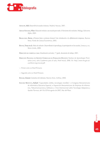 45
bibliografía
Bibliografía
Ainscow, Mel: Desarrollo de escuelas inclusivas, Madrid, Nancea, 2001.
Arnaiz Sánchez, Pilar: Educación inclusiva: una escuela para todos. El horizonte de la inclusión, Málaga, Ediciones
Aljibe, 2003.
Braslavsky, Berta: ¿Primeras letras o primeras lecturas? Una introducción a la alfabetización temprana, Buenos
Aires, Fondo de Cultura Económica, 2003.
Booth, Tony et al.: Índice de inclusión. Desarrollando el aprendizaje y la participación en las escuelas, Unesco y csie,
Reino Unido, 2000.
Dirección de currícula caba: Actualización curricular, 7.º grado, documento de trabajo, 2001.
Dirección Nacional de Gestión Curricular de Formación Docente: Núcleos de Aprendizajes Priori-
tarios (nap), serie Cuadernos para el aula, Nivel Inicial, 2006. En: http://www.me.gov.ar/
curriform/nap/inicial.pdf.
—: Primer ciclo egb Nivel Primario.
—: Segundo ciclo egb Nivel Primario.
Rodari, Gianni: Gramática de la fantasía, Buenos Aires, Colihue, 2004.
Sánchez Montoya, Rafael: “Capacidades visibles, tecnologías invisibles”, vii Congreso Iberoamericano
de Informática Educativa Especial, vii Exposición Iberoamericana de Empresas de Informá-
tica, Telecomunicaciones y Software y ii Foro Internacional sobre Tecnología Adaptativa y
Ayudas Técnicas, del 18 al 29 de agosto de 2007, Mar del Plata.
 