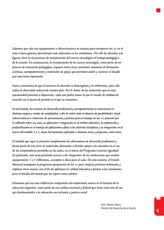 5
Prof. Alberto Sileoni
Ministro de Educación de la Nación
Sabemos que solo con equipamiento e infraestructura no alcanza para incorporar las tic en el
aula ni para generar aprendizajes más relevantes en los estudiantes. Por ello los docentes son
figuras clave en los procesos de incorporación del recurso tecnológico al trabajo pedagógico
de la escuela. En consecuencia, la incorporación de las nuevas tecnologías, como parte de un
proceso de innovación pedagógica, requiere entre otras cuestiones instancias de formación
continua, acompañamiento y materiales de apoyo que permitan asistir y sostener el desafío
que esta tarea representa.
Somos conscientes de que el universo de docentes es heterogéneo y lo celebramos, pues ello
indica la diversidad cultural de nuestro país. Por lo tanto, de los materiales que en esta
oportunidad ponemos a disposición, cada uno podrá tomar lo que le resulte de utilidad de
acuerdo con el punto de partida en el que se encuentra.
En tal sentido, las acciones de desarrollo profesional y acompañamiento se estructuran en
distintas etapas y niveles de complejidad, a fin de cubrir todo el abanico de posibilidades: desde
saberes básicos e instancias de aproximación y práctica para el manejo de las tic, pasando por
la reflexión sobre sus usos, su aplicación e integración en el ámbito educativo, la exploración y
profundización en el manejo de aplicaciones afines a las distintas disciplinas y su integración en el
marco del modelo 1 a 1, hasta herramientas aplicadas a distintas áreas y proyectos, entre otros.
El módulo que aquí se presenta complementa las alternativas de desarrollo profesional y
forma parte de una serie de materiales destinados a brindar apoyo a los docentes en el uso
de las computadoras portátiles en las aulas, en el marco del Programa Conectar Igualdad.
En particular, este texto pretende acercar a los integrantes de las instituciones que reciben
equipamiento 1 a 1 reflexiones, conceptos e ideas para el aula. De esta manera, el Estado
Nacional acompaña la progresiva apropiación de las tic para mejorar prácticas habituales y
explorar otras nuevas, con el fin de optimizar la calidad educativa y formar a los estudiantes
para el desafío del mundo que los espera como adultos.
Deseamos que sea una celebración compartida este importante avance en la historia de la
educación argentina, como parte de una política nacional y federal que tiene como uno de sus
ejes fundamentales a la educación con inclusión y justicia social.
 