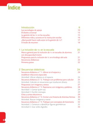 6
Índice
	 Introducción	 8
	 Las tecnologías de apoyo	 10
	 El diseño universal	 13
	 La gestión de las tic en las escuelas	 15
	 Diferentes roles y actores en la institución escolar	 16
	 ¿Qué puede hacer cada actor en la gestión de tic?	 17
	 A modo de resumen	 18
1	 La inclusión de tic en la escuela	 20
	 Marco general para la inclusión de tic en escuelas de alumnos	 21
	 con discapacidad motriz	
	 Propuestas para la inclusión de tic en el trabajo del aula	 21
	 Secuencias didácticas	 22
	 Primeros pasos	 22
	
2	 Secuencias didácticas	 24
	 Secuencia didáctica n.º 1. Ubicar en el espacio y 	 24
	 establecer relaciones espaciales	
	 Actividad. Ubicar objetos en el espacio	 24
	 Secuencia didáctica n.º 2. Trabajar con problemas para calcular	 25
	 Actividad. Calcular en situaciones que involucren dinero	 25
	 Propuestas con imágenes y textos	 27
	 Secuencia didáctica n.º 3. Expresarse con imágenes y palabras	 28
	 Actividad 1. Contar quién soy	 28
	 Actividad 2. Escribir mensajes	 29
	 Chat y correo electrónico	 29
	 Secuencia didáctica n.º 4. Contar una historia de distintas formas	 30
	 Actividad. Buscar imágenes y narrar	 30
	 Secuencia didáctica n.º 5. Trabajar con conceptos de Geometría	 32
	 Actividad 1. Construir e identificar figuras geométricas	 32
	 Actividad 2. Usar útiles digitales	 34
 