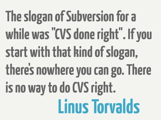 The slogan of Subversion for a
while was "CVS done right". If you
start with that kind of slogan,
there's nowhere you can go. There
is no way to do CVS right.
            Linus Torvalds
 