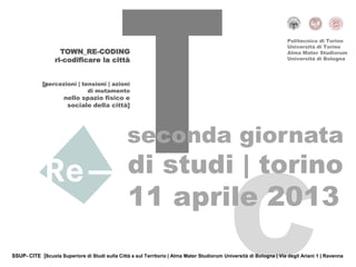 Politecnico di Torino
                                                                                                                      Università di Torino
                    TOWN_RE-CODING                                                                                    Alma Mater Studiorum
                  ri-codificare la città                                                                              Università di Bologna




             [percezioni | tensioni | azioni
                             di mutamento
                      nello spazio fisico e
                       sociale della città]




                                                 seconda giornata
                                                 di studi | torino
                                                 11 aprile 2013
SSUP- CITE |Scuola Superiore di Studi sulla Città e sul Territorio | Alma Mater Studiorum Università di Bologna | Via degli Ariani 1 | Ravenna
 