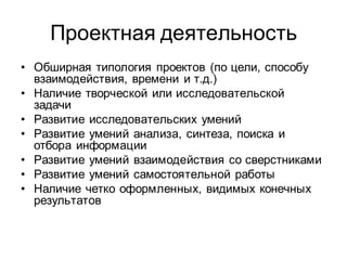 Проектная деятельность
• Обширная типология проектов (по цели, способу
  взаимодействия, времени и т.д.)
• Наличие творческой или исследовательской
  задачи
• Развитие исследовательских умений
• Развитие умений анализа, синтеза, поиска и
  отбора информации
• Развитие умений взаимодействия со сверстниками
• Развитие умений самостоятельной работы
• Наличие четко оформленных, видимых конечных
  результатов
 