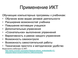 Применение ИКТ
Обучающие компьютерные программы к учебникам:
• Обучение всем видам речевой деятельности
• Расширение возможностей учебника
• Повышение мотивации учащихся
• Дополнительные упражнения
• «Сознательное» выполнение упражнений
• Вариативность в рамках каждого упражнения
• Возможность самоконтроля
• Возможность самостоятельной работы
• Техническая простота и методическое удобство
Видеозапись вебинара по ИКТ:
   http://www.youtube.com/watch?feature=player_embedded&v=C-
   nRglJj0sY&list=UUalCF9WbFKiT3fMV0VHzUWg
 
