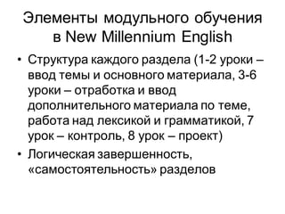 Элементы модульного обучения
   в New Millennium English
• Структура каждого раздела (1-2 уроки –
  ввод темы и основного материала, 3-6
  уроки – отработка и ввод
  дополнительного материала по теме,
  работа над лексикой и грамматикой, 7
  урок – контроль, 8 урок – проект)
• Логическая завершенность,
  «самостоятельность» разделов
 