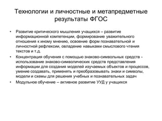 Технологии и личностные и метапредметные
                 результаты ФГОС
•   Развитие критического мышления учащихся – развитие
    информационной компетенции, формирование уважительного
    отношения к иному мнению, освоение форм познавательной и
    личностной рефлексии, овладение навыками смыслового чтения
    текстов и т.д.
•   Концентрация обучения с помощью знаково-символьных средств -
    использование знаково-символических средств представления
    информации для создания моделей изучаемых объектов и процессов,
    умение создавать, применять и преобразовывать знаки и символы,
    модели и схемы для решения учебных и познавательных задач
•   Модульное обучение – активное развитие УУД у учащихся
 