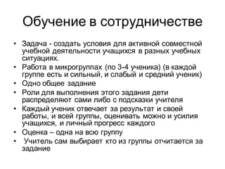 Обучение в сотрудничестве
• Задача - создать условия для активной совместной
  учебной деятельности учащихся в разных учебных
  ситуациях.
• Работа в микрогруппах (по 3-4 ученика) (в каждой
  группе есть и сильный, и слабый и средний ученик)
• Одно общее задание
• Роли для выполнения этого задания дети
  распределяют сами либо с подсказки учителя
• Каждый ученик отвечает за результат и своей
  работы, и всей группы, оценивать можно и усилия
  учащихся, и личный прогресс каждого
• Оценка – одна на всю группу
• Учитель сам выбирает кто из группы отчитается за
  задание
 