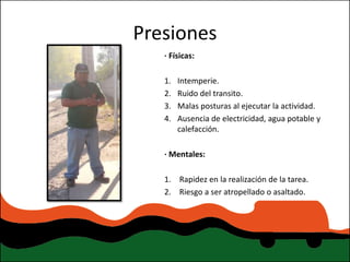 Presiones
   · Físicas:

   1.   Intemperie.
   2.   Ruido del transito.
   3.   Malas posturas al ejecutar la actividad.
   4.   Ausencia de electricidad, agua potable y
        calefacción.

   · Mentales:

   1. Rapidez en la realización de la tarea.
   2. Riesgo a ser atropellado o asaltado.
 