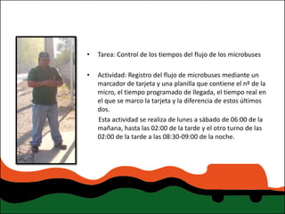 •   Tarea: Control de los tiempos del flujo de los microbuses

•   Actividad: Registro del flujo de microbuses mediante un
    marcador de tarjeta y una planilla que contiene el nº de la
    micro, el tiempo programado de llegada, el tiempo real en
    el que se marco la tarjeta y la diferencia de estos últimos
    dos.
    Esta actividad se realiza de lunes a sábado de 06:00 de la
    mañana, hasta las 02:00 de la tarde y el otro turno de las
    02:00 de la tarde a las 08:30-09:00 de la noche.
 