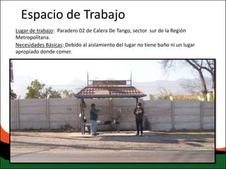 Espacio de Trabajo
Lugar de trabajo: Paradero 02 de Calera De Tango, sector sur de la Región
Metropolitana.
Necesidades Básicas: Debido al aislamiento del lugar no tiene baño ni un lugar
apropiado donde comer.
 