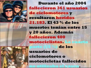 Durante el año 2004  fallecieron 361 usuarios de ciclomotores  y resultaron  heridos 21.183 . El 43 % de los muertos tenían entre 15 y 20 años. Además  fallecieron 400 motociclistas .  La cuarta parte (25 %)  de los usuarios de ciclomotores o motocicletas fallecidos  no utilizaba el casco . 