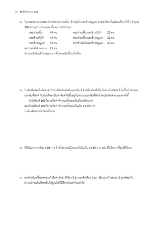 10 O-NET (ก.พ. 56)
34. ในการสํารวจความชอบรับประทานก๋วยเตียว, ข้าวมันไก่ และข้าวหมูแดง ของนักเรียนชันมัธยมศึกษาปีที 6 จํานวน
100 คนของโรงเรียนแห่งหนึง พบว่ามีนักเรียน
ชอบก๋วยเตียว 49 คน ชอบก๋วยเตียวและข้าวมันไก่ 22 คน
ชอบข้าวมันไก่ 48 คน ชอบก๋วยเตียวและข้าวหมูแดง 32 คน
ชอบข้าวหมูแดง 59 คน ชอบข้าวมันไก่และข้าวหมูแดง 27 คน
และชอบทังสามอย่าง 15 คน
จํานวนนักเรียนทีไม่ชอบอาหารทังสามชนิดนีเท่ากับกีคน
35. โรงพิมพ์แห่งหนึงคิดค่าจ้างในการพิมพ์แผ่นพับแยกเป็น 2 ส่วนคือ ส่วนทีหนึงเป็นค่าเรียงพิมพ์ ซึงไม่ขึนกับจํานวน
แผ่นพับทีพิมพ์ กับส่วนทีสองเป็นค่าพิมพ์ ซึงขึนอยู่กับจํานวนแผ่นพับทีพิมพ์ โดยโรงพิมพ์เสนอราคาดังนี
ถ้าสังพิมพ์ 100 ใบ จะคิดค่าจ้างรวมทังหมดเป็นเงิน 800 บาท
และถ้าสังพิมพ์ 200 ใบ จะคิดค่าจ้างรวมทังหมดเป็นเงิน 1,100 บาท
โรงพิมพ์คิดค่าเรียงพิมพ์กีบาท
36. พีมีเงินมากกว่าน้อง 120 บาท ถ้าทังสองคนมีเงินรวมกันไม่เกิน 1,240 บาท แล้ว พีมีเงินมากทีสุดได้กีบาท
37. ขวดโหลใบหนึงบรรจุลูกแก้วสีแดง 6 ลูก สีเขียว 3 ลูก และสีเหลือง 1 ลูก หยิบลูกแก้วออกมา 2 ลูกพร้อมกัน
ความน่าจะเป็นทีจะหยิบได้ลูกแก้วทีมีสีต่างกันเท่ากับเท่าใด
 