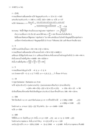 18 O-NET (ก.พ. 56)
31. (5.8)
จากสมบัติของค่าเฉลียเลขคณิต จะได้ ข้อมูลทุกตัวบวกกัน = 15 × 11 = 165
แต่จะเห็นว่าทุกตัวบวกกัน = 148 + ‫ݔ‬ ดังนัน 165 = 148 + ‫ݔ‬ จะได้ ‫ݔ‬ = 17
จะได้ กําลังสองของ ‫ݏ‬ =
∑(௫೔ି௫̅)మ
ே
=
(ଵହିଵହ)మା(ଵ଴ିଵହ)మା(ଵଶିଵହ)మା⋯ା(ଵହିଵହ)మ
ଵଵ
=
଴ାଶହାଽା଴ାଵାସାଵାଵ଺ାସାସା଴
ଵଵ
=
଺ସ
ଵଵ
~ 5.8
หมายเหตุ : ข้อนีถ้าใช้สูตร ส่วนเบียงเบนมาตรฐานของ “กลุ่มตัวอย่าง” ‫ݏ‬ = ට
∑(௫೔ି௫̅)మ
ேିଵ
ตัวหาร จะเปลียนจาก 11 เป็น 10 และจะได้คําตอบ =
଺ସ
ଵ଴
= 6.4 ซึงจะตรงกับตัวเลือกข้อ 1
ข้อนีคนออกข้อสอบคงใช้สูตรของ “กลุ่มตัวอย่าง” ในการคิด แต่คงลืมบอกในโจทย์ว่าข้อมูลชุดนีเป็นกลุ่มตัวอย่าง
แต่เนืองจากโจทย์บอกชัดเจนว่า "ข้อมูลชุดหนึงมี 11 จํานวน" จึงต้องตอบ 5.8 (แต่ถ้าต้องเดาก็คงเลือก 6.4)
32. 4
จะได้จํานวนนักเรียนทังหมด = 44 + 46 + 42 = 132 คน
จากสมบัติของค่าเฉลียเลขคณิต จะได้ ผลรวมนําหนัก = 50 × 132 = 6600 กก
แต่ห้องแรก ชังได้สูงเกินจริง คนละ 1 กก. แต่ห้องแรกมี 44 คน ดังนัน ผลรวมนําหนักจะสูงเกินจริงไป 1 × 44 = 44 กก.
ดังนัน ผลรวมนําหนัดทีถูกต้อง = 6600 – 44 = 6556 กก
ดังนัน ค่าเฉลียทีถูกต้อง =
଺ହହ଺
ଵଷଶ
=
ହଽ଺
ଵଶ
=
ଵସଽ
ଷ
= 49
ଶ
ଷ
33. 9
จากสมบัติของค่าสัมบูรณ์ จะได้ −4 ≤ ‫ݔ‬ − 3 ≤ 4
บวก 3 ตลอด จะได้ −1 ≤ ‫ݔ‬ ≤ 7 ดังนัน ‫ݔ‬ = −1, 0, 1, 2, … , 7 ทังหมด 9 จํานวน
34. 10
จากสูตร Inclusive – Exclusive แบบ 3 เซต
จะได้ ݊(‫ܣ‬ ∪ ‫ܤ‬ ∪ ‫)ܥ‬ = (แต่ละวงรวมกัน) – (ผลรวมของสองวงซ้อนกัน) + (สามวงซ้อนกัน)
= (49 + 48 + 59) – (22 + 32 + 27) + (15) = 156 – 81 + 15 = 90
นักเรียนทีไม่ชอบทังสามชนิด คือนักเรียนทีอยู่นอก ‫ܣ‬ ∪ ‫ܤ‬ ∪ ‫ܥ‬ นันเอง ซึงจะมีจํานวน 100 – 90 = 10 คน
35. 500
ให้ค่าเรียงพิมพ์ = ‫ݔ‬ บาท และค่าพิมพ์ แผ่นละ ‫ݕ‬ บาท จากทีโจทย์ให้ จะได้ ‫ݔ‬ + 100‫ݕ‬ = 800 …(1)
‫ݔ‬ + 200‫ݕ‬ = 1100 …(2)
โจทย์ถามค่า ‫ݔ‬ เราจะเอา 2(1) – (2) ให้ ‫ݕ‬ ตัดกัน : 2‫ݔ‬ − ‫ݔ‬ = 1600 – 1100
จะได้ ‫ݔ‬ = 500
36. 680
ให้พีมีเงิน ‫ݔ‬ บาท น้องมีเงิน ‫ݕ‬ บาท ดังนัน ‫ݔ‬ = ‫ݕ‬ + 120 …(1) และ ‫ݔ‬ + ‫ݕ‬ ≤ 1240 …(2)
โจทย์ถามค่ามากสุดของ ‫ݔ‬ ดังนัน เราจะกําจัด ‫ݕ‬ จาก (1) จะได้ ‫ݕ‬ = ‫ݔ‬ − 120
แทนใน (2) จะได้ ‫ݔ‬ + ‫ݔ‬ − 120 ≤ 1240 → 2‫ݔ‬ ≤ 1360 → ‫ݔ‬ ≤ 680 ดังนัน ค่ามากสุดของ ‫ݔ‬ คือ 680
 