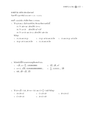 O-NET (ก.พ. 56) 1
O-NET 56 รหัสวิชา 04 คณิตศาสตร์
วันเสาร์ที 9 กุมภาพันธ์ 2556 เวลา 11.30 – 13.30 น.
ตอนที 1 แบบปรนัย 5 ตัวเลือก ข้อละ 2.5 คะแนน
1. ให้ ܽ, ܾ และ ܿ เป็นจํานวนจริงใดๆ พิจารณาข้อความต่อไปนี
(ก) ถ้า ܾܽ = ܽܿ แล้วจะได้ว่า ܾ = ܿ
(ข) ถ้า ܽ < ܾ แล้วจะได้ว่า ܽଶ
< ܾଶ
(ค) ถ้า ܽ < ܾ และ ܾ < ܿ แล้วจะได้ว่า ܾܽ < ܾܿ
ข้อใดถูก
1. (ก), (ข) และ (ค) ถูก 2. (ก) ถูก แต่ (ข) และ (ค) ผิด 3. (ก) และ (ค) ถูก แต่ (ข) ผิด
4. (ข) ถูก แต่ (ก) และ (ค) ผิด 5. (ก), (ข) และ (ค) ผิด
2. ข้อใดต่อไปนีมีจํานวนตรรกยะอยู่เพียงสองจํานวน
1. −√4 , ߨ −
ଶଶ
଻
, 1.010010001 2. √2
య
, √8 , ߨଶ
3. ߨ + 1 , √16 , 0.101001000100001… 4. ଽ
ଵଵ
, 1.11111… , √8
య
5. 0.8ሶ , √8 − √2 , √3
య
3. ให้ ‫ܣ‬ = √2 − 1.4 , ‫ܤ‬ = ߨ − 3.1 และ ‫ܥ‬ =
ହ
ଷ
− 1.63ሶ ข้อใดถูก
1. ‫ܣ‬ < ‫ܤ‬ < ‫ܥ‬ 2. ‫ܥ‬ < ‫ܣ‬ < ‫ܤ‬ 3. ‫ܤ‬ < ‫ܣ‬ < ‫ܥ‬
4. ‫ܥ‬ < ‫ܤ‬ < ‫ܣ‬ 5. ‫ܣ‬ < ‫ܥ‬ < ‫ܤ‬
 