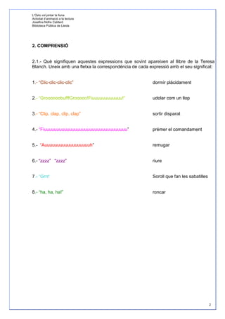 L’Oslo vol pintar la lluna
Activitat d’animació a la lectura
Josefina Nofre Calderó
Biblioteca Pública de Lleida




2. COMPRENSIÓ


2.1.- Què signifiquen aquestes expressions que sovint apareixen al llibre de la Teresa
Blanch. Uneix amb una fletxa la correspondència de cada expressió amb el seu significat:


1.- “Clic-clic-clic-clic”                                 dormir plàcidament


2.- “GroooooobufffGrooooo!Fiuuuuuuuuuuuu!”                udolar com un llop


3.- “Clip, clap, clip, clap”                              sortir disparat


4.- “Fiuuuuuuuuuuuuuuuuuuuuuuuuuuuuuuuuu”                 prémer el comandament


5.- “Auuuuuuuuuuuuuuuuuuh”                                remugar


6.- “zzzz” “zzzz”                                         riure


7.- “Grrr!                                                Soroll que fan les sabatilles


8.- “ha, ha, ha!”                                         roncar




                                                                                          2
 