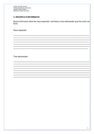 L’Oslo vol pintar la lluna
Activitat d’animació a la lectura
Josefina Nofre Calderó
Biblioteca Pública de Lleida




3. RECERCA D’INFORMACIO

Busca informació sobre les naus espacials i anomena a tres astronautes que han anat a la
lluna.


Naus espacials

________________________________________________________________________
________________________________________________________________________
________________________________________________________________________
________________________________________________________________________
________________________________________________________________________
________________________________________________________________________
_______________________________________________________________________



Tres astronautes

________________________________________________________________________
________________________________________________________________________
________________________________________________________________________
________________________________________________________________________
________________________________________________________________________
________________________________________________________________________
________________________________________________________________________
________________________________________________________________________




                                                                                     3
 
