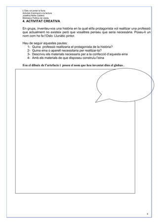 L’Oslo vol pintar la lluna
Activitat d’animació a la lectura
Josefina Nofre Calderó
Biblioteca Pública de Lleida
4. ACTIVITAT CREATIVA

En grups, inventeu-vos una història en la qual el/la protagonista vol realitzar una professió
que actualment no existeix però que vosaltres penseu que seria necessària. Poseu-li un
nom com ho fa l’Oslo: Llunàtic pintor.

Heu de seguir aquestes pautes:
  1- Quina professió realitzaria el protagonista de la història?
  2- Quina eina o aparell necessitaria per realitzar-la?
  3- Descriviu els materials necessaris per a la confecció d’aquesta eina
  4- Amb els materials de que disposeu construïu l’eina

Feu el dibuix de l’artefacte i poseu el nom que heu inventat dins el globus .




Resolució :




                                                                                          4
 