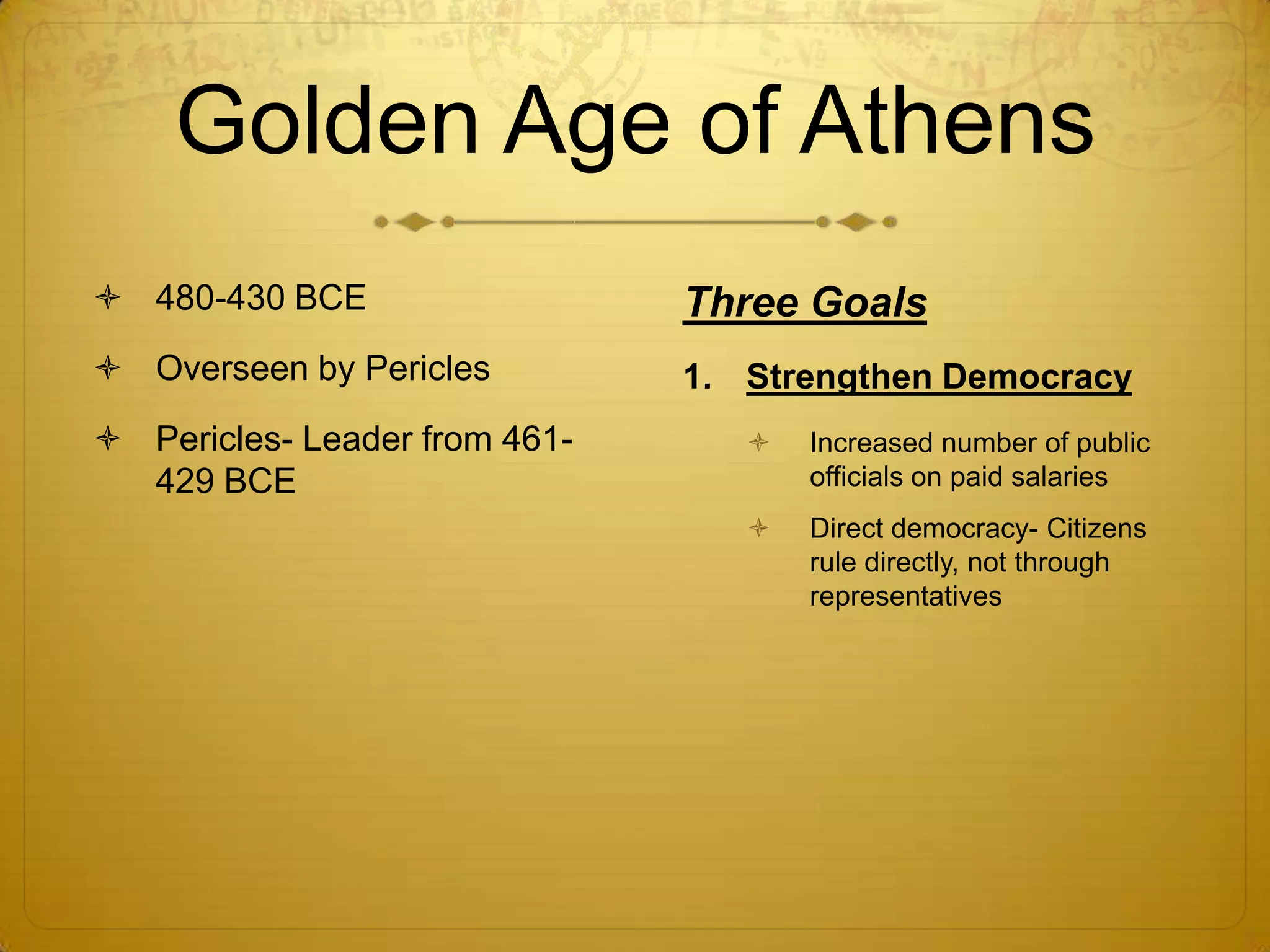 Golden Age of Athens
 480-430 BCE                  Three Goals
 Overseen by Pericles         1. Strengthen Democracy
 Pericles- Leader from 461-         Increased number of public
  429 BCE                             officials on paid salaries
                                     Direct democracy- Citizens
                                      rule directly, not through
                                      representatives
 