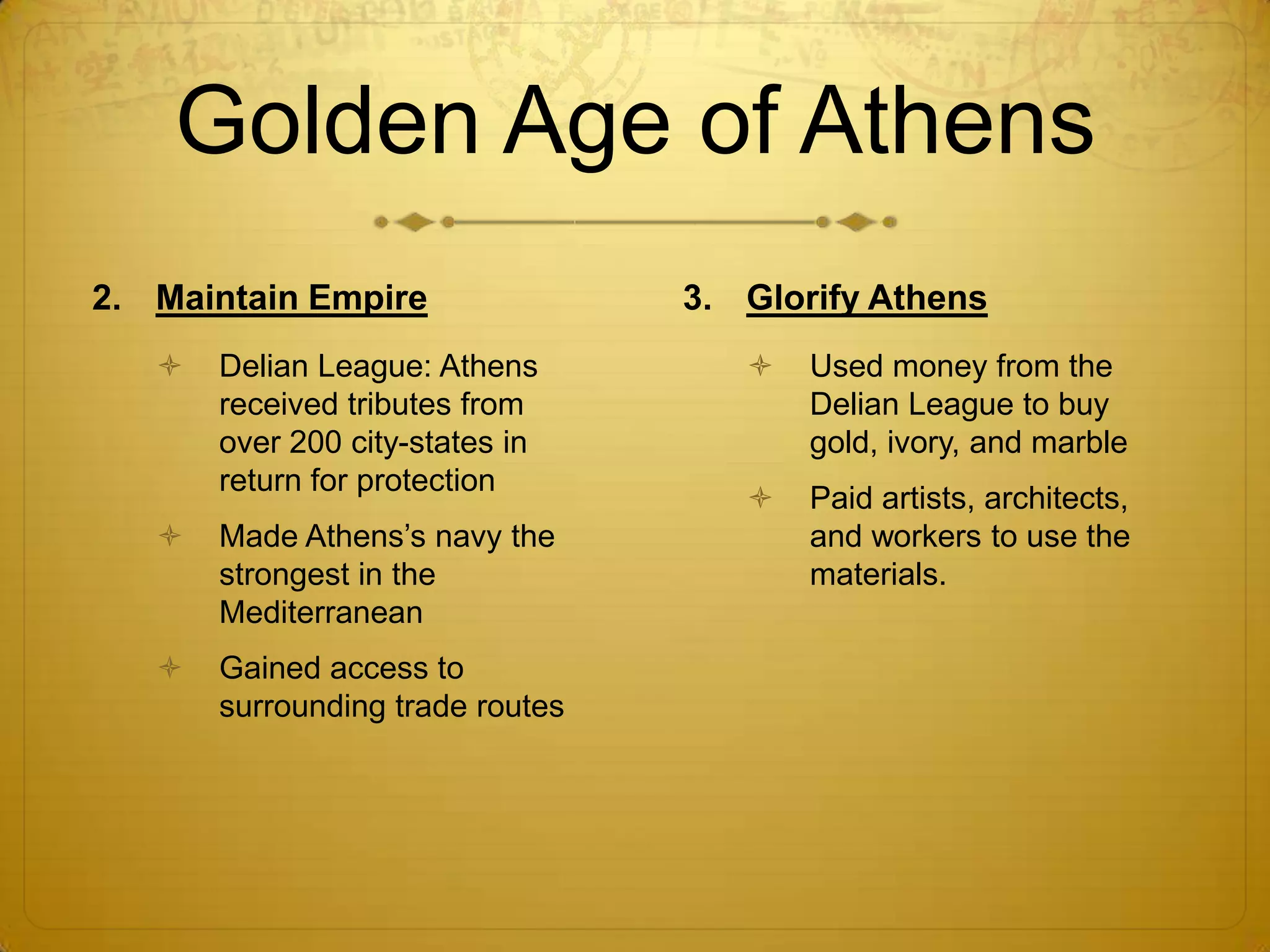 Golden Age of Athens
2. Maintain Empire                3. Glorify Athens
      Delian League: Athens            Used money from the
       received tributes from            Delian League to buy
       over 200 city-states in           gold, ivory, and marble
       return for protection
                                        Paid artists, architects,
      Made Athens’s navy the            and workers to use the
       strongest in the                  materials.
       Mediterranean
      Gained access to
       surrounding trade routes
 