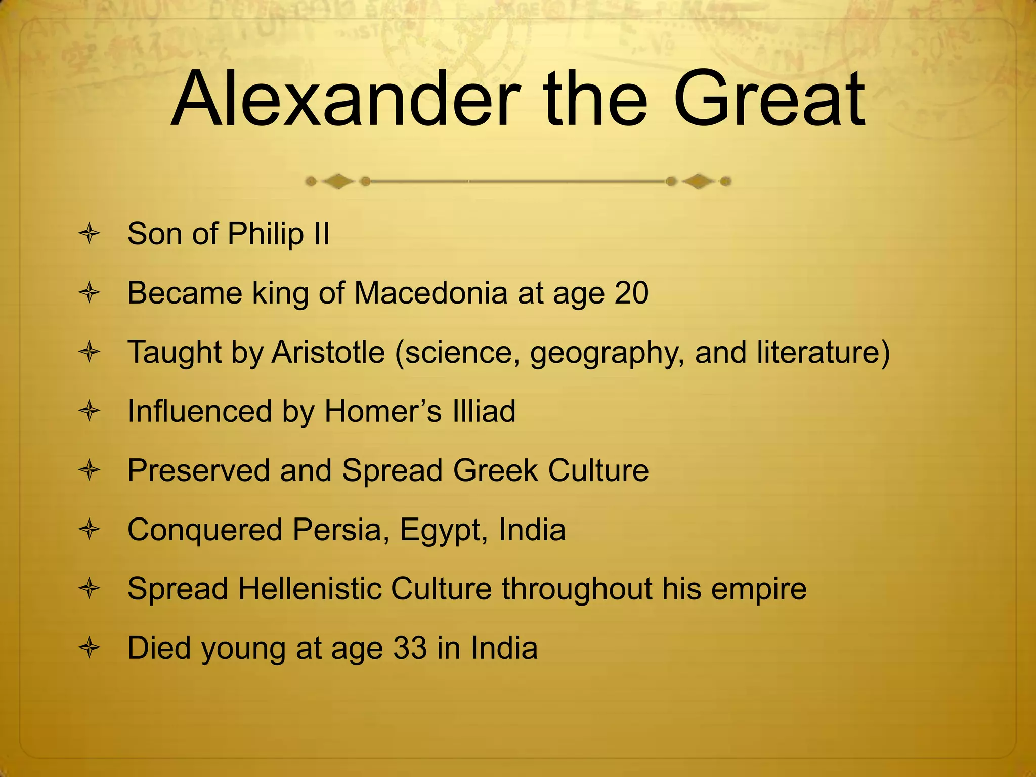 Alexander the Great
 Son of Philip II
 Became king of Macedonia at age 20
 Taught by Aristotle (science, geography, and literature)
 Influenced by Homer’s Illiad
 Preserved and Spread Greek Culture
 Conquered Persia, Egypt, India
 Spread Hellenistic Culture throughout his empire
 Died young at age 33 in India
 