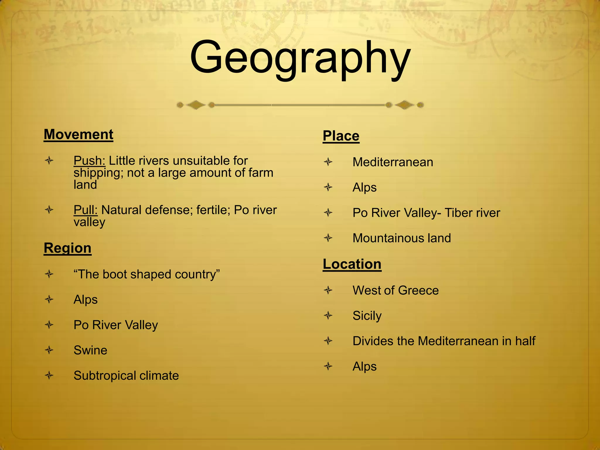 Geography
Movement                                       Place
   Push: Little rivers unsuitable for            Mediterranean
    shipping; not a large amount of farm
    land                                          Alps
   Pull: Natural defense; fertile; Po river      Po River Valley- Tiber river
    valley
                                                  Mountainous land
Region
                                               Location
   “The boot shaped country”
                                                  West of Greece
   Alps
                                                  Sicily
   Po River Valley
                                                  Divides the Mediterranean in half
   Swine
                                                  Alps
   Subtropical climate
 