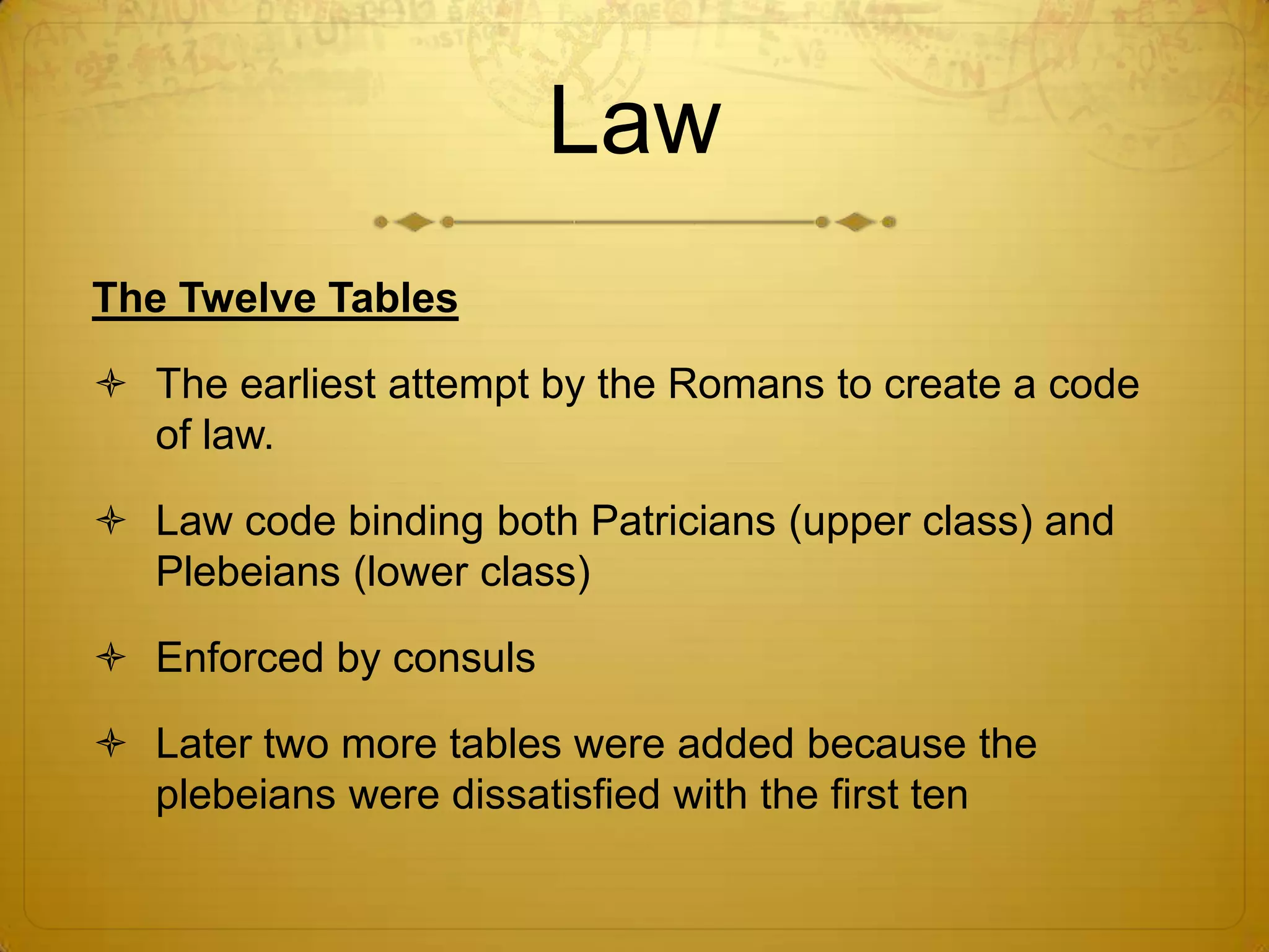Law
The Twelve Tables

 The earliest attempt by the Romans to create a code
  of law.

 Law code binding both Patricians (upper class) and
  Plebeians (lower class)

 Enforced by consuls

 Later two more tables were added because the
  plebeians were dissatisfied with the first ten
 