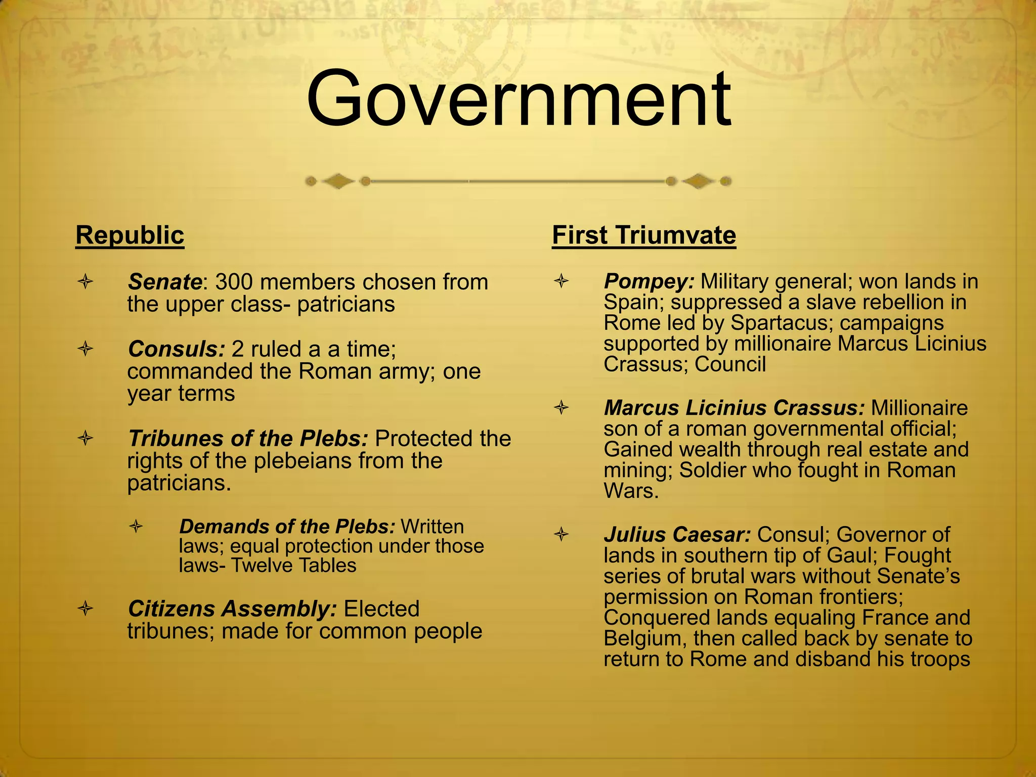 Government
Republic                                     First Triumvate
   Senate: 300 members chosen from             Pompey: Military general; won lands in
    the upper class- patricians                  Spain; suppressed a slave rebellion in
                                                 Rome led by Spartacus; campaigns
   Consuls: 2 ruled a a time;                   supported by millionaire Marcus Licinius
    commanded the Roman army; one                Crassus; Council
    year terms
                                                Marcus Licinius Crassus: Millionaire
   Tribunes of the Plebs: Protected the         son of a roman governmental official;
                                                 Gained wealth through real estate and
    rights of the plebeians from the             mining; Soldier who fought in Roman
    patricians.                                  Wars.
       Demands of the Plebs: Written           Julius Caesar: Consul; Governor of
        laws; equal protection under those       lands in southern tip of Gaul; Fought
        laws- Twelve Tables
                                                 series of brutal wars without Senate’s
                                                 permission on Roman frontiers;
   Citizens Assembly: Elected                   Conquered lands equaling France and
    tribunes; made for common people             Belgium, then called back by senate to
                                                 return to Rome and disband his troops
 