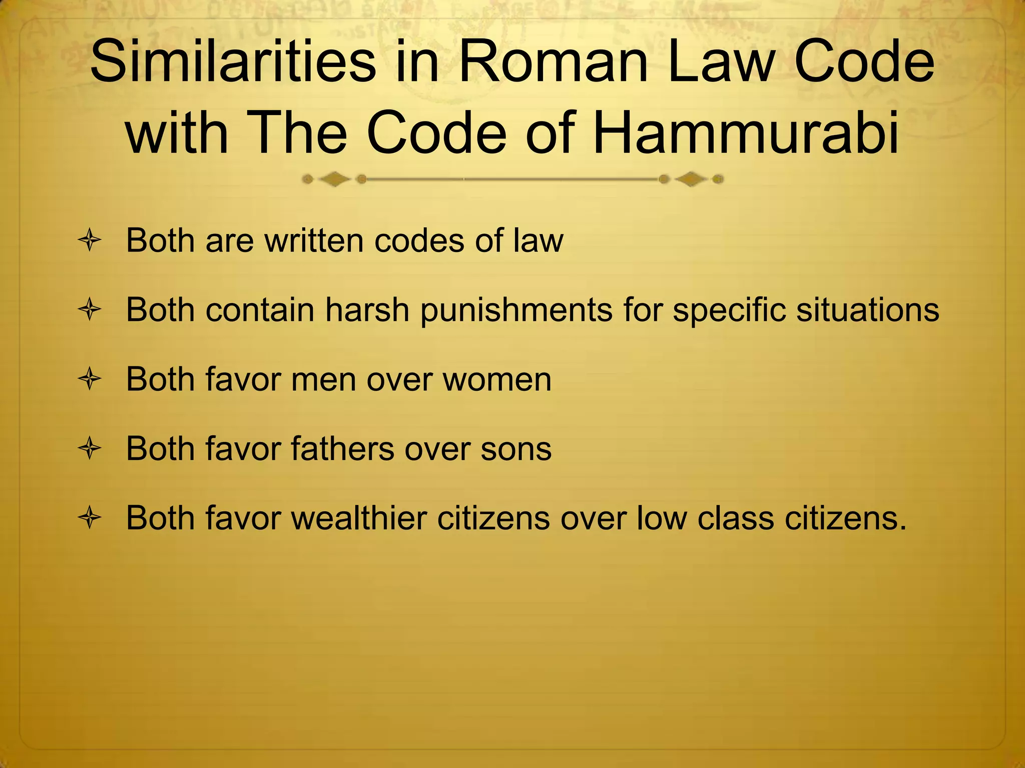 Similarities in Roman Law Code
 with The Code of Hammurabi
 Both are written codes of law

 Both contain harsh punishments for specific situations

 Both favor men over women

 Both favor fathers over sons

 Both favor wealthier citizens over low class citizens.
 