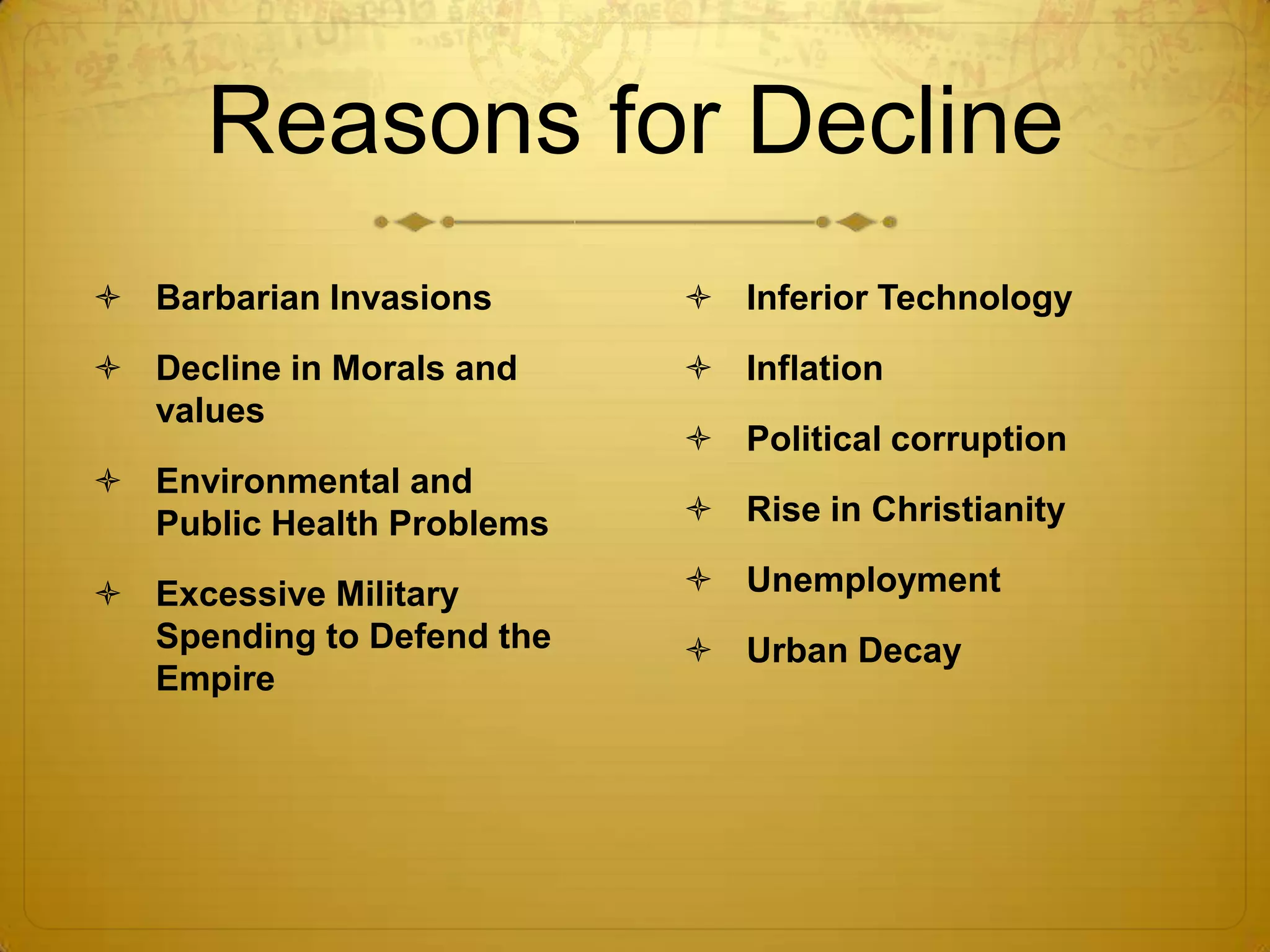 Reasons for Decline
 Barbarian Invasions       Inferior Technology
 Decline in Morals and     Inflation
  values
                            Political corruption
 Environmental and
  Public Health Problems    Rise in Christianity

 Excessive Military        Unemployment
  Spending to Defend the    Urban Decay
  Empire
 