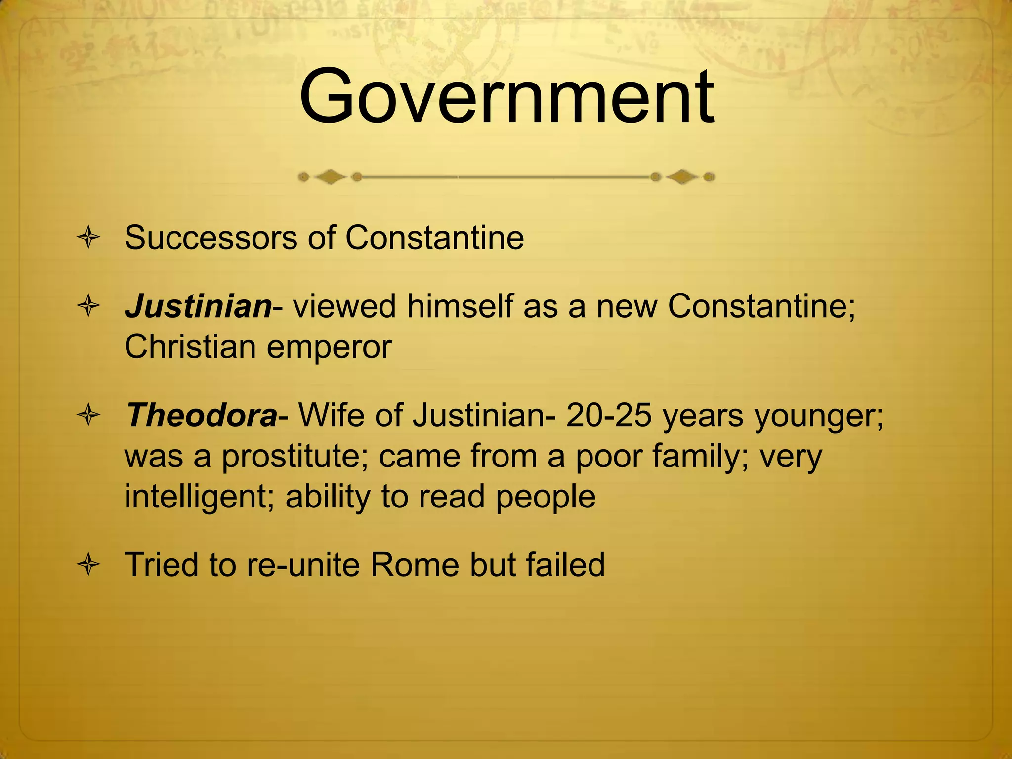 Government
 Successors of Constantine

 Justinian- viewed himself as a new Constantine;
  Christian emperor

 Theodora- Wife of Justinian- 20-25 years younger;
  was a prostitute; came from a poor family; very
  intelligent; ability to read people

 Tried to re-unite Rome but failed
 