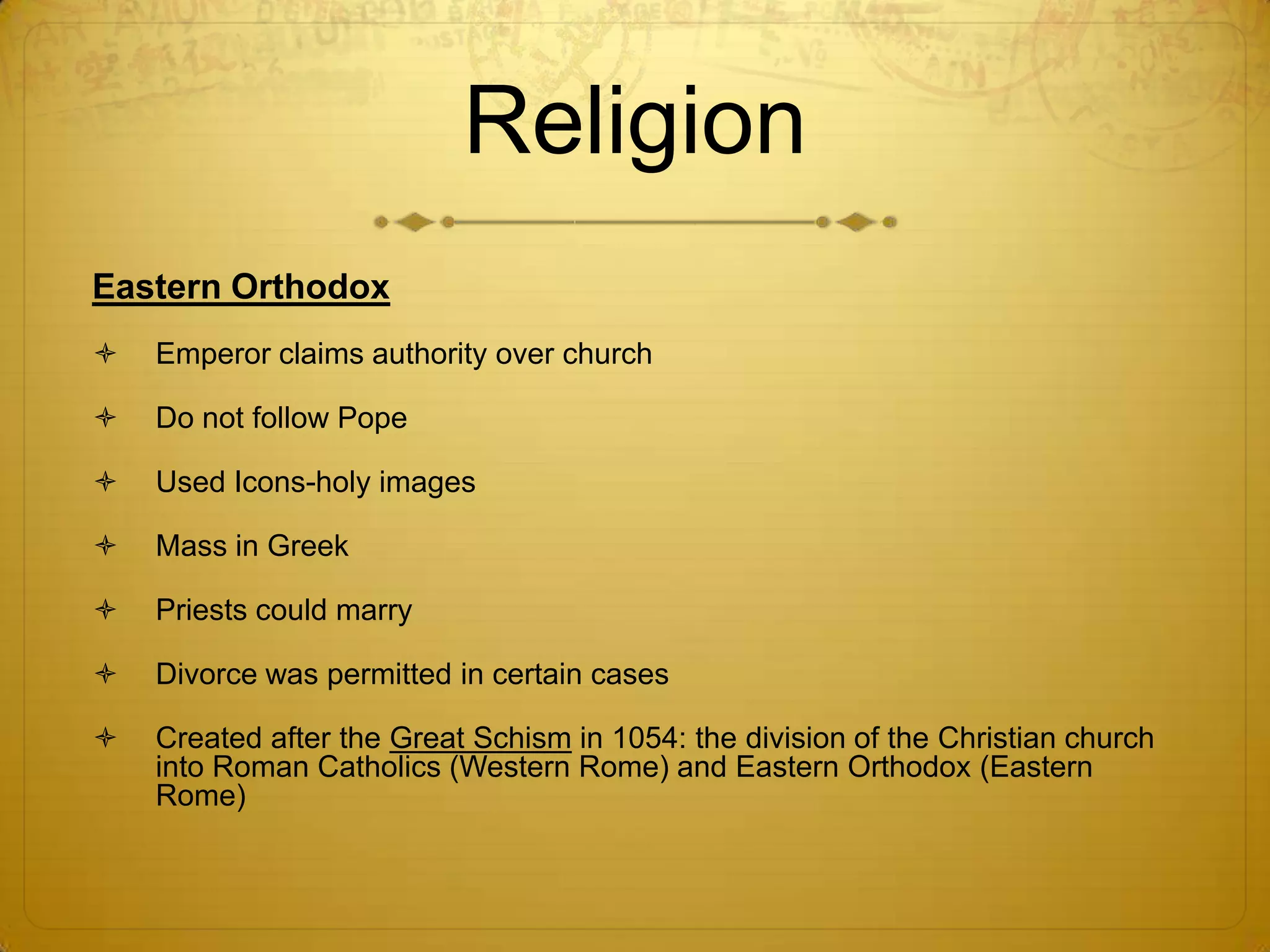 Religion
Eastern Orthodox
   Emperor claims authority over church

   Do not follow Pope

   Used Icons-holy images

   Mass in Greek

   Priests could marry

   Divorce was permitted in certain cases

   Created after the Great Schism in 1054: the division of the Christian church
    into Roman Catholics (Western Rome) and Eastern Orthodox (Eastern
    Rome)
 