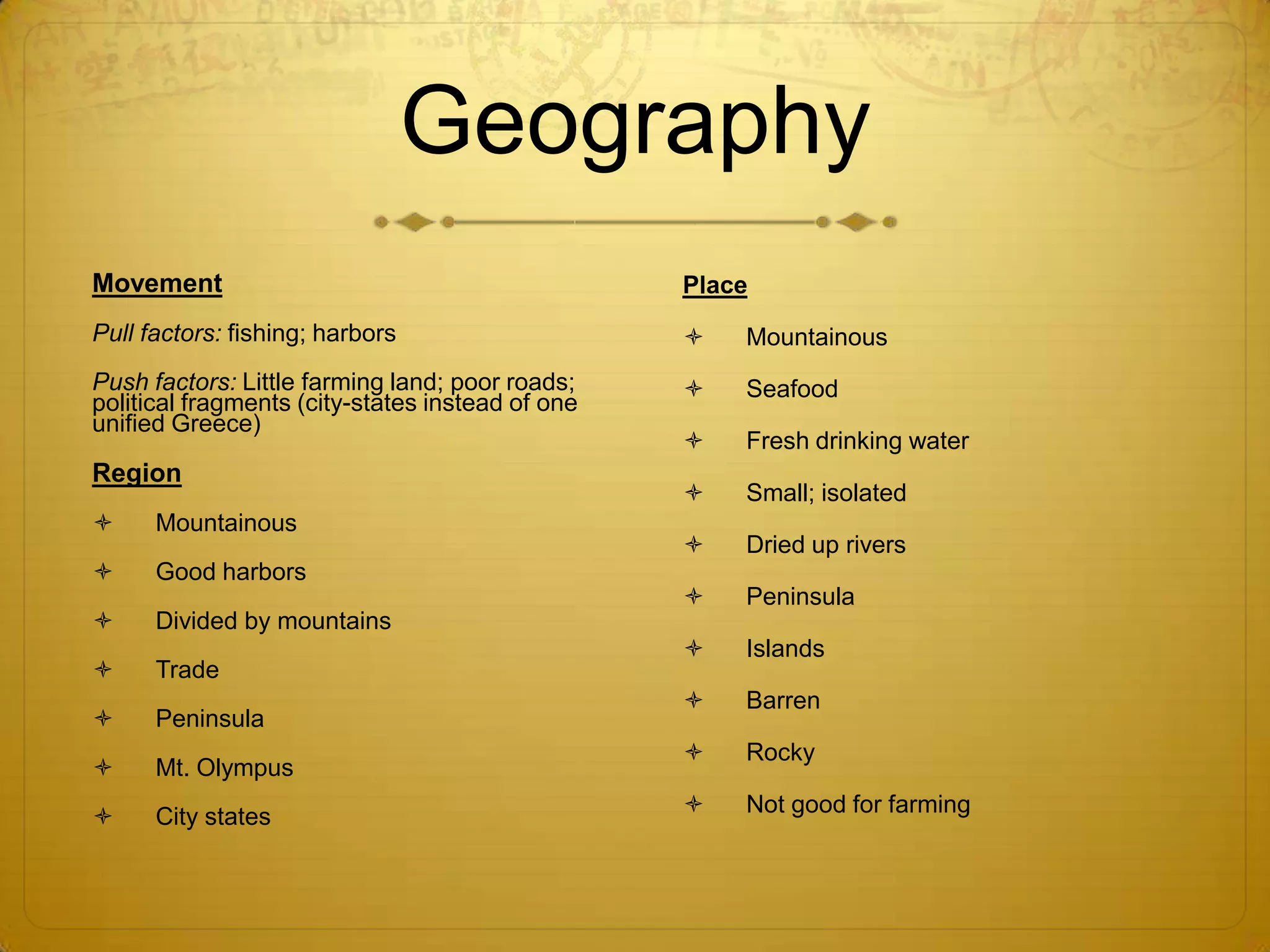 Geography
Movement                                          Place
Pull factors: fishing; harbors                       Mountainous
Push factors: Little farming land; poor roads;       Seafood
political fragments (city-states instead of one
unified Greece)
                                                     Fresh drinking water
Region
                                                     Small; isolated
     Mountainous
                                                     Dried up rivers
     Good harbors
                                                     Peninsula
     Divided by mountains
                                                     Islands
     Trade
                                                     Barren
     Peninsula
                                                     Rocky
     Mt. Olympus
     City states                                    Not good for farming
 
