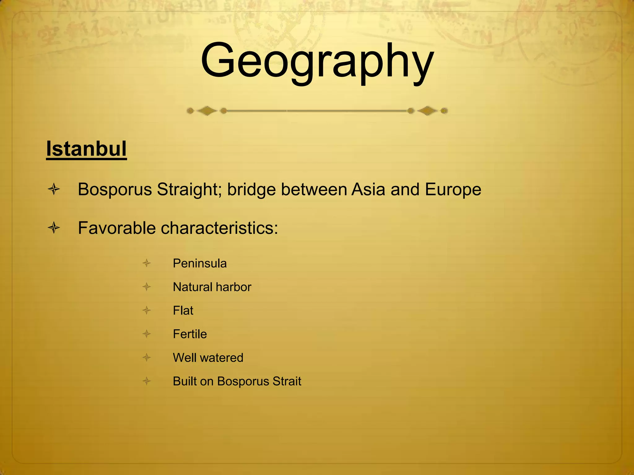 Geography
Istanbul
 Bosporus Straight; bridge between Asia and Europe

 Favorable characteristics:
              Peninsula
              Natural harbor
              Flat
              Fertile
              Well watered
              Built on Bosporus Strait
 