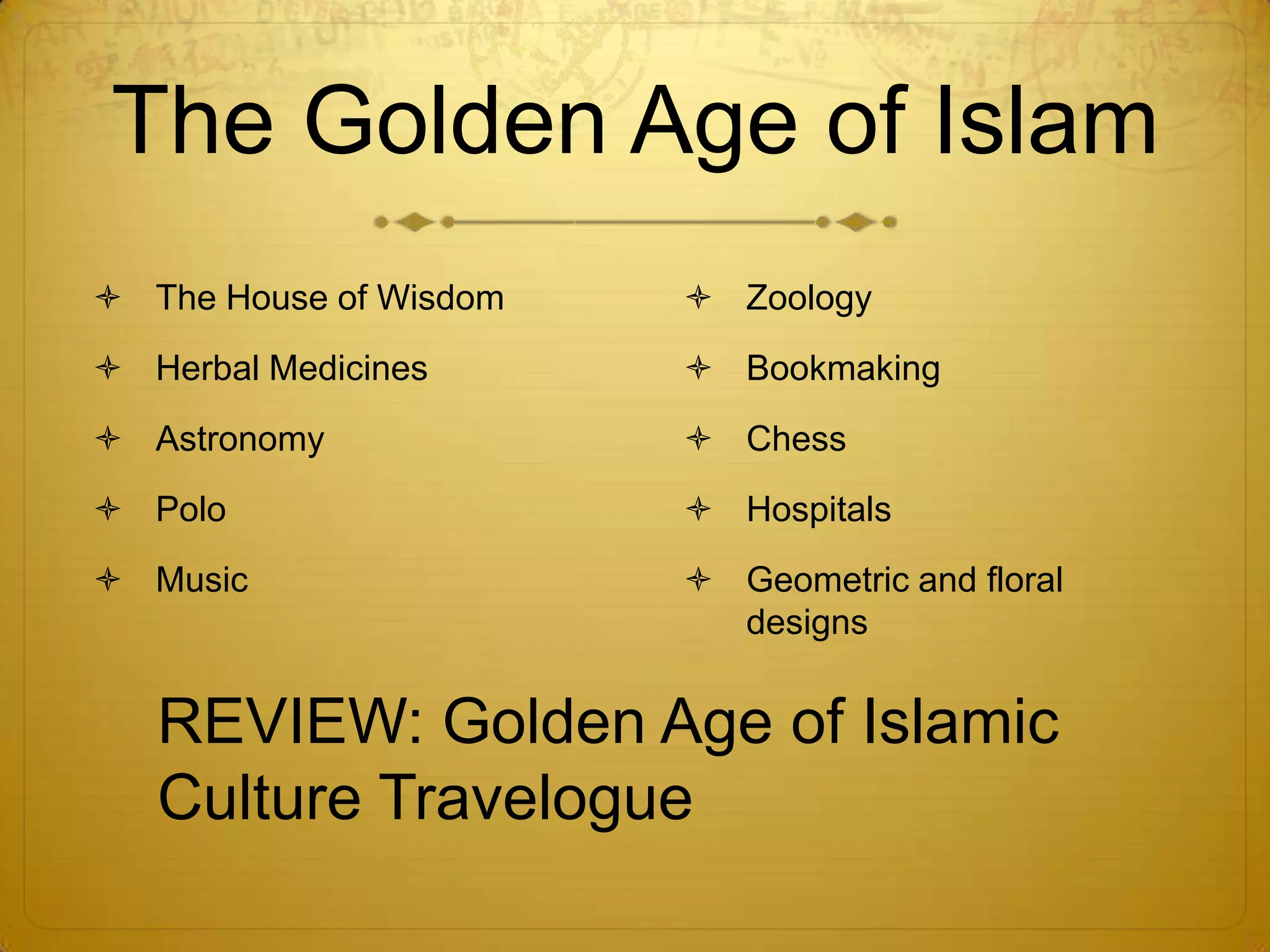 The Golden Age of Islam
 The House of Wisdom    Zoology
 Herbal Medicines       Bookmaking
 Astronomy              Chess
 Polo                   Hospitals
 Music                  Geometric and floral
                          designs


   REVIEW: Golden Age of Islamic
   Culture Travelogue
 