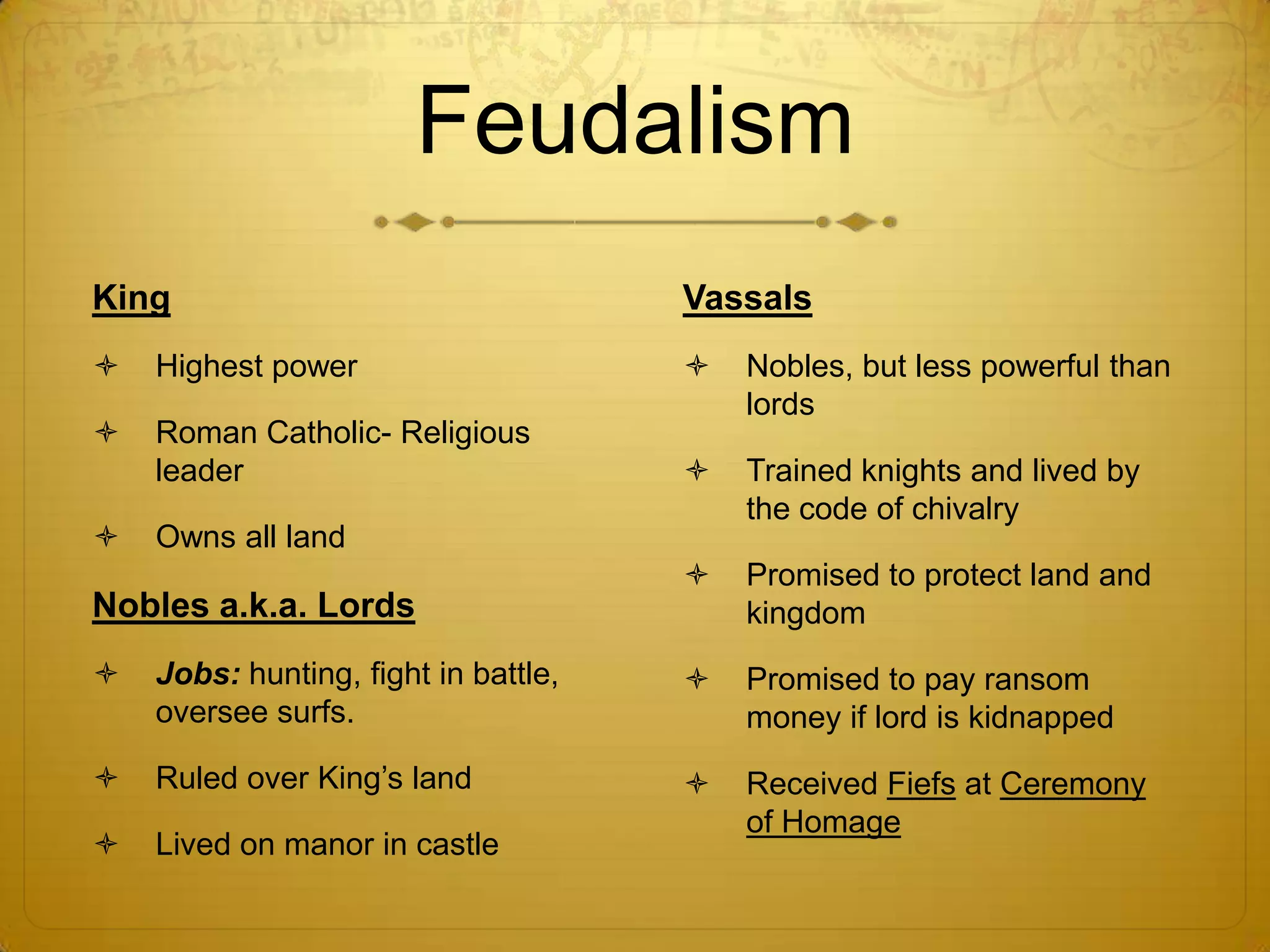Feudalism
King                                  Vassals
   Highest power                        Nobles, but less powerful than
                                          lords
   Roman Catholic- Religious
    leader                               Trained knights and lived by
                                          the code of chivalry
   Owns all land
                                         Promised to protect land and
Nobles a.k.a. Lords                       kingdom
   Jobs: hunting, fight in battle,      Promised to pay ransom
    oversee surfs.                        money if lord is kidnapped
   Ruled over King’s land               Received Fiefs at Ceremony
                                          of Homage
   Lived on manor in castle
 