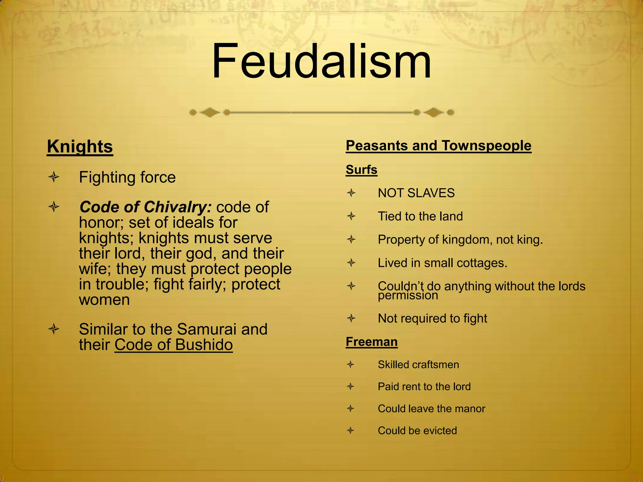 Feudalism
Knights                                 Peasants and Townspeople
                                        Surfs
   Fighting force
                                               NOT SLAVES
   Code of Chivalry: code of
                                               Tied to the land
    honor; set of ideals for
    knights; knights must serve                Property of kingdom, not king.
    their lord, their god, and their
                                               Lived in small cottages.
    wife; they must protect people
    in trouble; fight fairly; protect          Couldn’t do anything without the lords
    women                                       permission
                                               Not required to fight
   Similar to the Samurai and
    their Code of Bushido               Freeman
                                               Skilled craftsmen

                                               Paid rent to the lord

                                               Could leave the manor

                                               Could be evicted
 