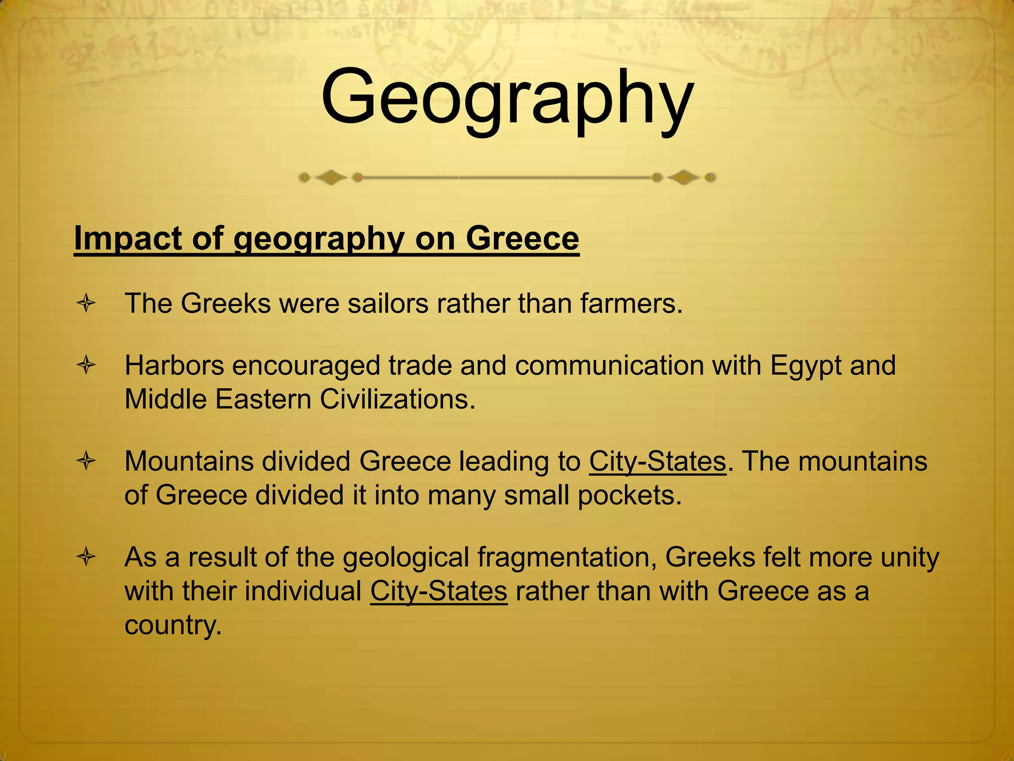 Geography
Impact of geography on Greece
 The Greeks were sailors rather than farmers.

 Harbors encouraged trade and communication with Egypt and
  Middle Eastern Civilizations.

 Mountains divided Greece leading to City-States. The mountains
  of Greece divided it into many small pockets.

 As a result of the geological fragmentation, Greeks felt more unity
  with their individual City-States rather than with Greece as a
  country.
 