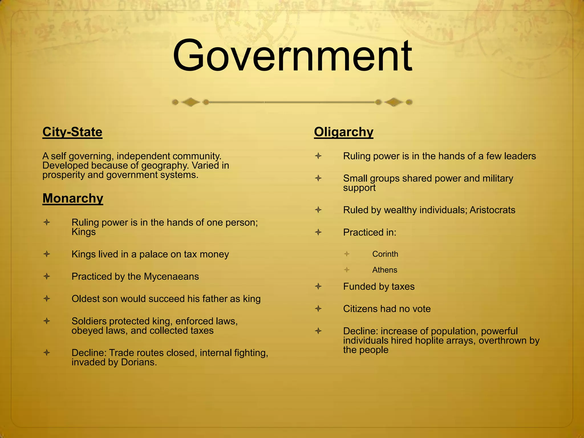 Government
City-State                                               Oligarchy
A self governing, independent community.                    Ruling power is in the hands of a few leaders
Developed because of geography. Varied in
prosperity and government systems.                          Small groups shared power and military
                                                             support
Monarchy
                                                            Ruled by wealthy individuals; Aristocrats
     Ruling power is in the hands of one person;
      Kings                                                 Practiced in:

     Kings lived in a palace on tax money                         Corinth
                                                                   Athens
     Practiced by the Mycenaeans
                                                            Funded by taxes
     Oldest son would succeed his father as king
                                                            Citizens had no vote
     Soldiers protected king, enforced laws,
      obeyed laws, and collected taxes                      Decline: increase of population, powerful
                                                             individuals hired hoplite arrays, overthrown by
     Decline: Trade routes closed, internal fighting,       the people
      invaded by Dorians.
 