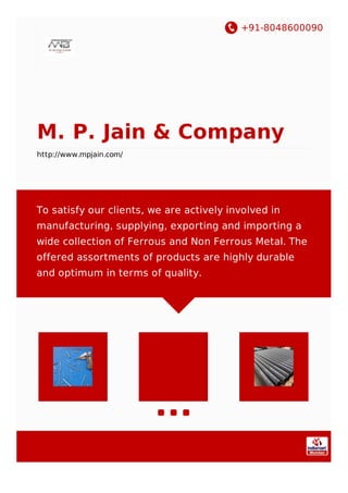 +91-8048600090
M. P. Jain & Company
http://www.mpjain.com/
To satisfy our clients, we are actively involved in
manufacturing, supplying, exporting and importing a
wide collection of Ferrous and Non Ferrous Metal. The
offered assortments of products are highly durable
and optimum in terms of quality.
 