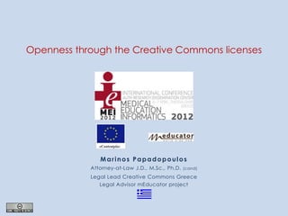 Openness through the Creative Commons licenses




               Marinos Papadopoulos
            Attorney-at-Law J.D., M.Sc., Ph.D.   (cand)

            Legal Lead Creative Commons Greece
               Legal Advisor mEducator project
 