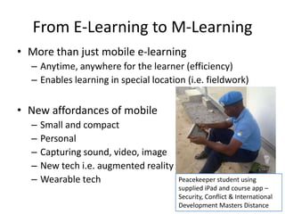 From E-Learning to M-Learning
• More than just mobile e-learning
– Anytime, anywhere for the learner (efficiency)
– Enables learning in special location (i.e. fieldwork)
• New affordances of mobile
– Small and compact
– Personal
– Capturing sound, video, image
– New tech i.e. augmented reality
– Wearable tech Peacekeeper student using
supplied iPad and course app –
Security, Conflict & International
Development Masters Distance
 