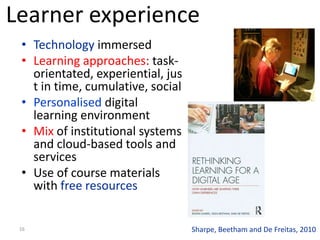 16
• Technology immersed
• Learning approaches: task-
orientated, experiential, jus
t in time, cumulative, social
• Personalised digital
learning environment
• Mix of institutional systems
and cloud-based tools and
services
• Use of course materials
with free resources
Sharpe, Beetham and De Freitas, 2010
Learner experience
 