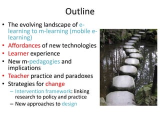 Outline
• The evolving landscape of e-
learning to m-learning (mobile e-
learning)
• Affordances of new technologies
• Learner experience
• New m-pedagogies and
implications
• Teacher practice and paradoxes
• Strategies for change
– Intervention framework: linking
research to policy and practice
– New approaches to design
 