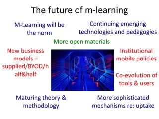 M-Learning will be
the norm
New business
models –
supplied/BYOD/h
alf&half Co-evolution of
tools & users
Maturing theory &
methodology
More sophisticated
mechanisms re: uptake
The future of m-learning
Continuing emerging
technologies and pedagogies
Institutional
mobile policies
More open materials
 
