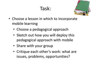 Task:
• Choose a lesson in which to incorporate
mobile learning
• Choose a pedagogical approach
• Sketch out how you will deploy this
pedagogical approach with mobile
• Share with your group
• Critique each other’s work: what are
issues, problems, opportunities?
 