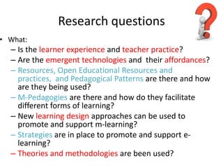 Research questions
• What:
– Is the learner experience and teacher practice?
– Are the emergent technologies and their affordances?
– Resources, Open Educational Resources and
practices, and Pedagogical Patterns are there and how
are they being used?
– M-Pedagogies are there and how do they facilitate
different forms of learning?
– New learning design approaches can be used to
promote and support m-learning?
– Strategies are in place to promote and support e-
learning?
– Theories and methodologies are been used?
 