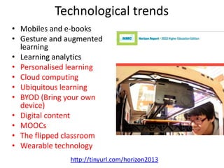 Technological trends
• Mobiles and e-books
• Gesture and augmented
learning
• Learning analytics
• Personalised learning
• Cloud computing
• Ubiquitous learning
• BYOD (Bring your own
device)
• Digital content
• MOOCs
• The flipped classroom
• Wearable technology
http://tinyurl.com/horizon2013
 